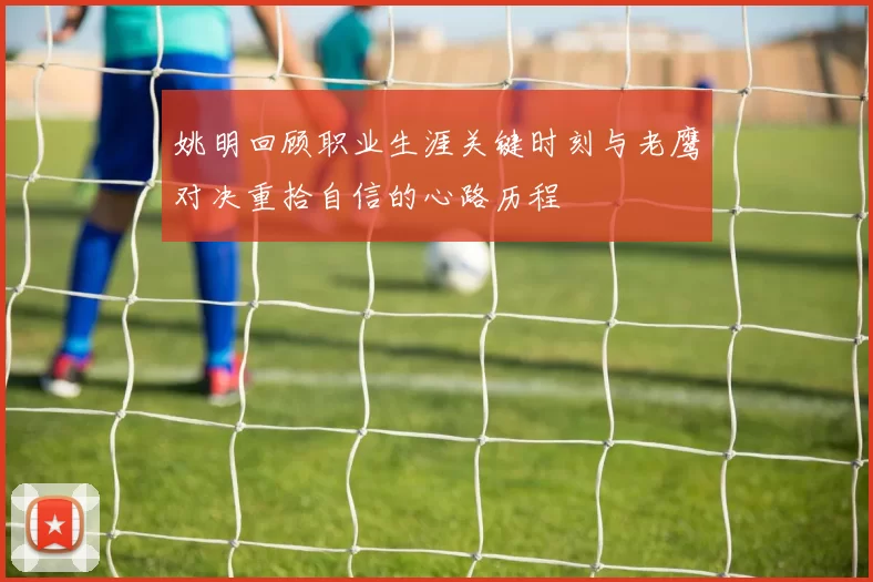 姚明回顾职业生涯关键时刻与老鹰对决重拾自信的心路历程