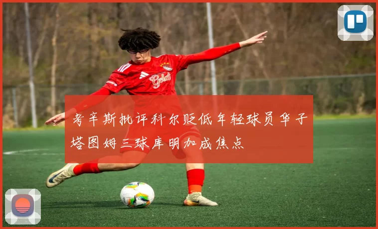 考辛斯批评科尔贬低年轻球员华子塔图姆三球库明加成焦点