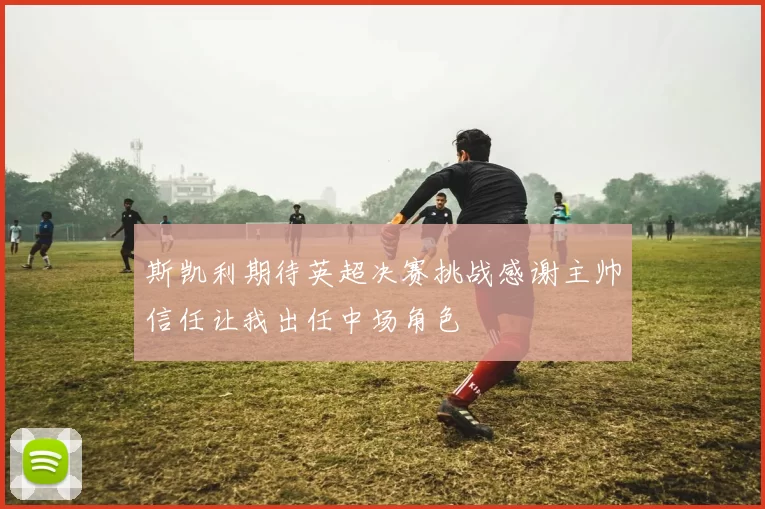 斯凯利期待英超决赛挑战感谢主帅信任让我出任中场角色