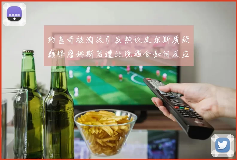 约基奇被淘汰引发热议皮尔斯质疑巅峰詹姆斯若遭此境遇会如何反应