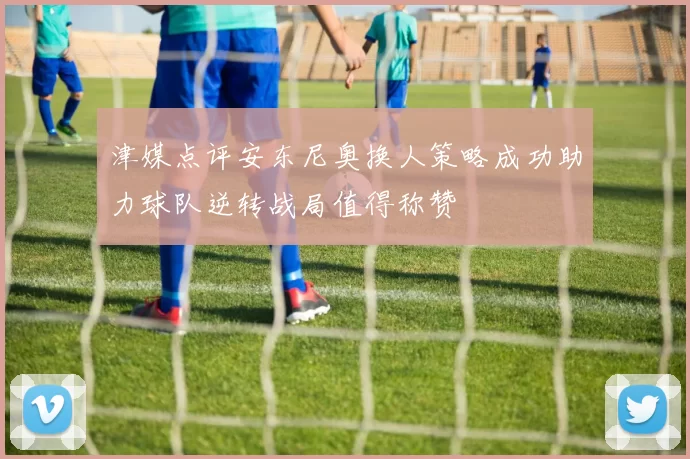 津媒点评安东尼奥换人策略成功助力球队逆转战局值得称赞
