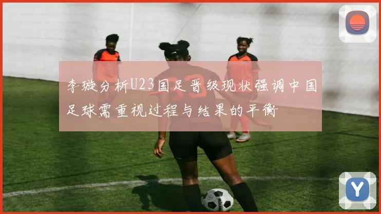 李璇分析U23国足晋级现状强调中国足球需重视过程与结果的平衡