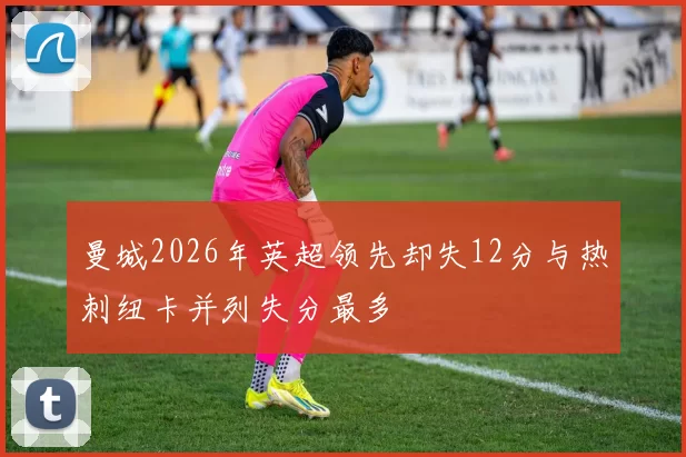 曼城2026年英超领先却失12分与热刺纽卡并列失分最多
