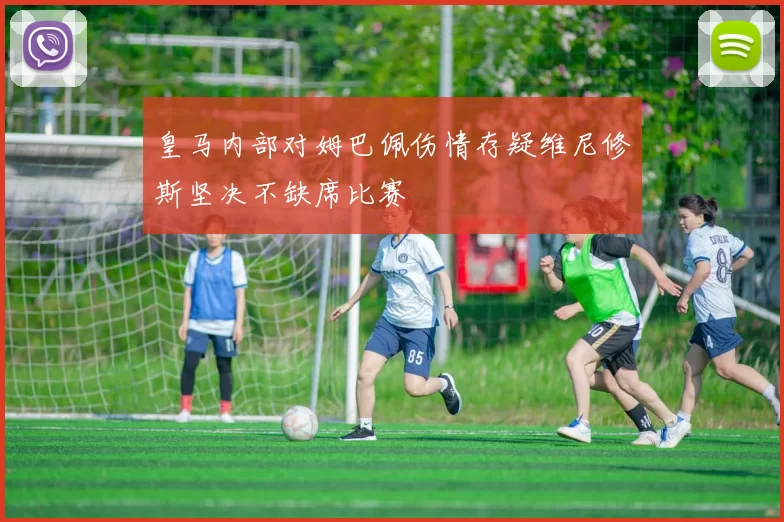 皇马内部对姆巴佩伤情存疑维尼修斯坚决不缺席比赛