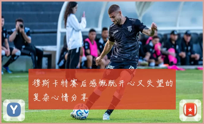 穆斯卡特赛后感慨既开心又失望的复杂心情分享