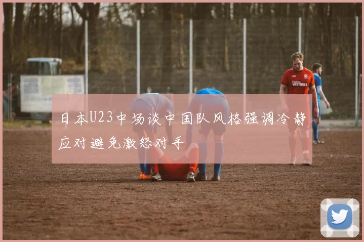 日本U23中场谈中国队风格强调冷静应对避免激怒对手