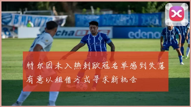 特尔因未入热刺欧冠名单感到失落有意以租借方式寻求新机会