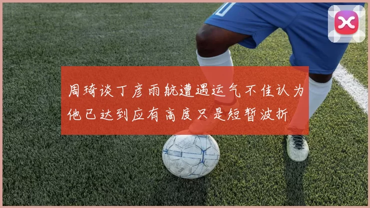 周琦谈丁彦雨航遭遇运气不佳认为他已达到应有高度只是短暂波折