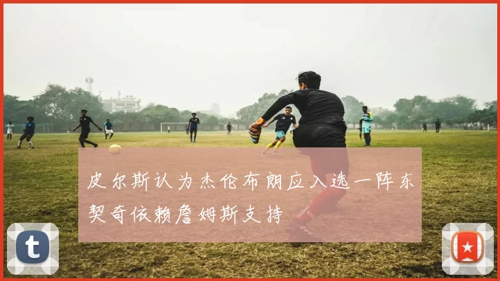 皮尔斯认为杰伦布朗应入选一阵东契奇依赖詹姆斯支持