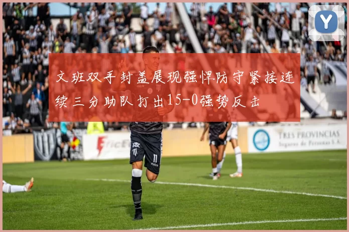 文班双手封盖展现强悍防守紧接连续三分助队打出15-0强势反击