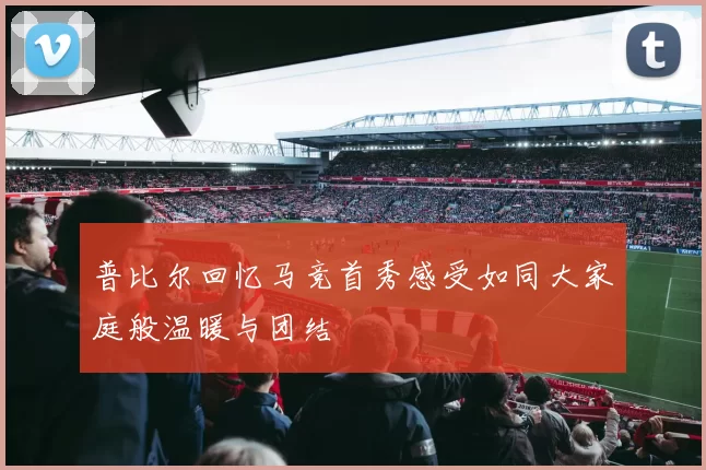普比尔回忆马竞首秀感受如同大家庭般温暖与团结