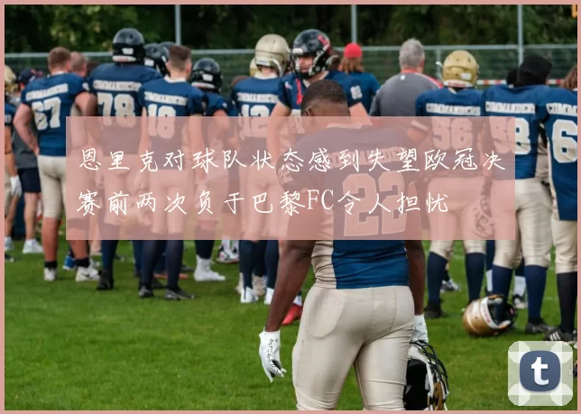 恩里克对球队状态感到失望欧冠决赛前两次负于巴黎FC令人担忧