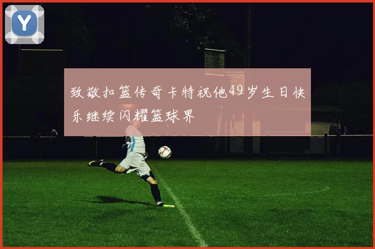 致敬扣篮传奇卡特祝他49岁生日快乐继续闪耀篮球界