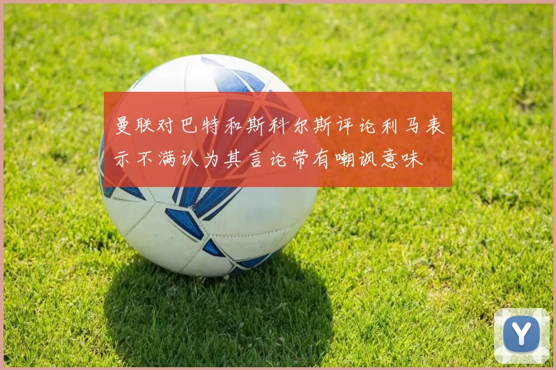 曼联对巴特和斯科尔斯评论利马表示不满认为其言论带有嘲讽意味